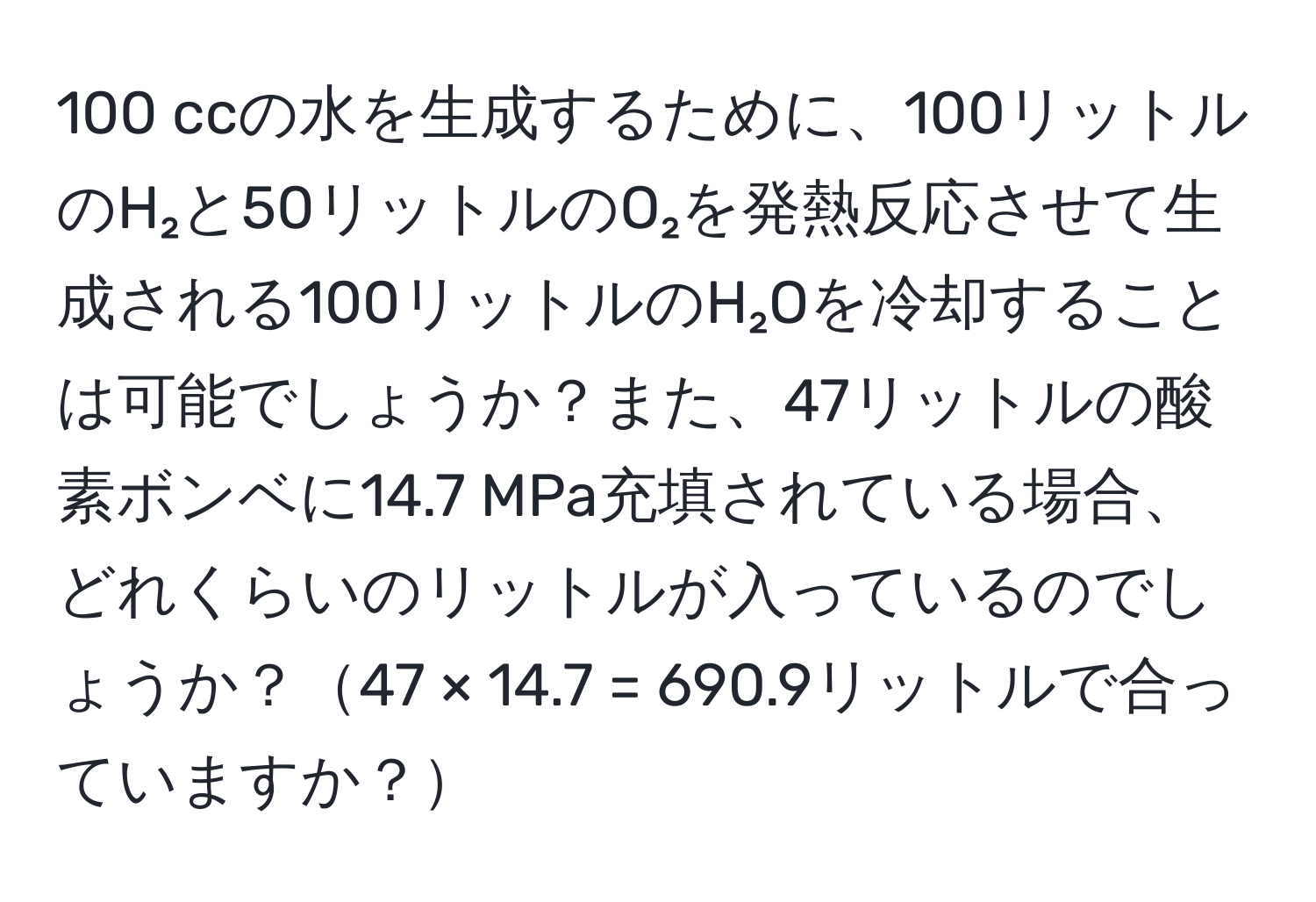 100 ccの水を生成するために、100リットルのH₂と50リットルのO₂を発熱反応させて生成される100リットルのH₂Oを冷却することは可能でしょうか？また、47リットルの酸素ボンベに14.7 MPa充填されている場合、どれくらいのリットルが入っているのでしょうか？47 × 14.7 = 690.9リットルで合っていますか？