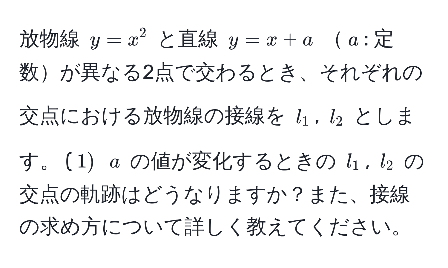 放物線 $y=x^2$ と直線 $y=x+a$ $a$: 定数が異なる2点で交わるとき、それぞれの交点における放物線の接線を $l_1$, $l_2$ とします。 ($1)$ $a$ の値が変化するときの $l_1$, $l_2$ の交点の軌跡はどうなりますか？また、接線の求め方について詳しく教えてください。