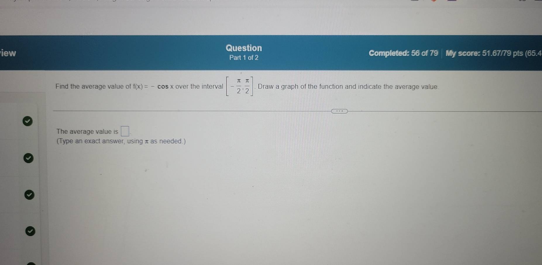 Question 
iew Completed: 56 of 79 | My score: 51.67/79 pts (65.4 
Part 1 of 2 
Find the average value of f(x)=-cos x over the interval [- π /2 , π /2 ]. Draw a graph of the function and indicate the average value. 
The average value is □ 
(Type an exact answer, using π as needed.)