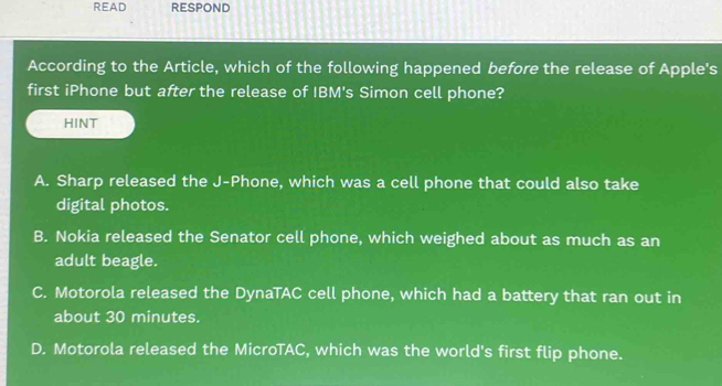 READ RESPOND
According to the Article, which of the following happened before the release of Apple's
first iPhone but after the release of IBM's Simon cell phone?
HINT
A. Sharp released the J-Phone, which was a cell phone that could also take
digital photos.
B. Nokia released the Senator cell phone, which weighed about as much as an
adult beagle.
C. Motorola released the DynaTAC cell phone, which had a battery that ran out in
about 30 minutes.
D. Motorola released the MicroTAC, which was the world's first flip phone.