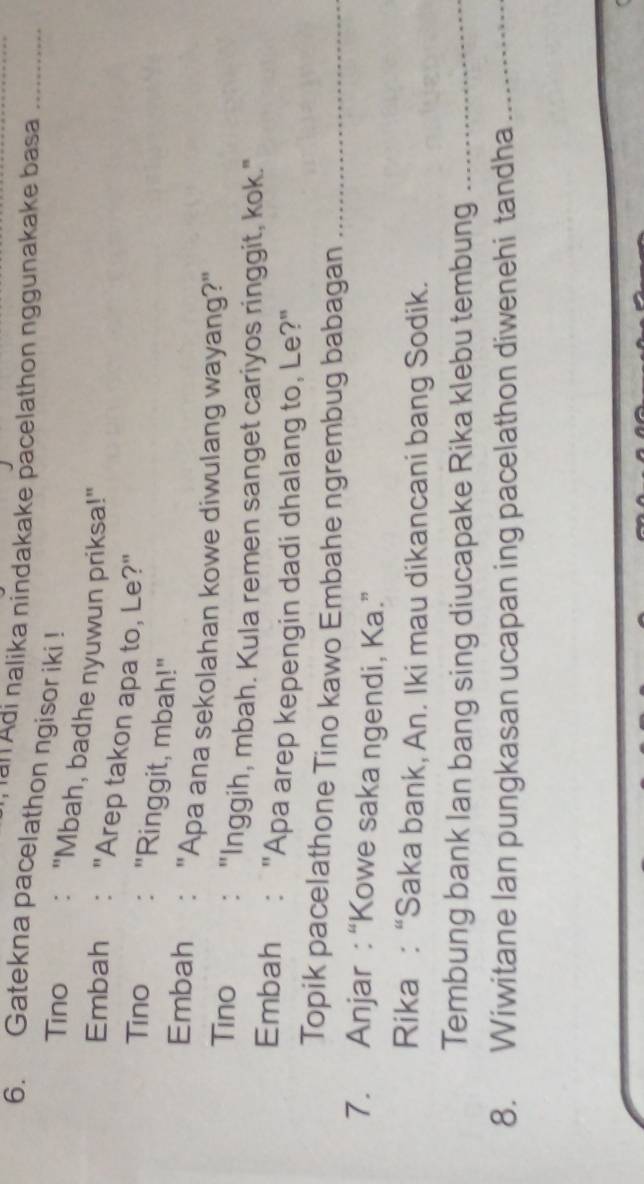 ial Adi nalika nindakake pacelathon nggunakake basa_ 
6. Gatekna pacelathon ngisor iki ! 
Tino : "Mbah, badhe nyuwun priksa!" 
Embah : "Arep takon apa to, Le?" 
Tino : "Ringgit, mbah!" 
Embah €:"Apa ana sekolahan kowe diwulang wayang?" 
Tino : "Inggih, mbah. Kula remen sanget cariyos ringgit, kok." 
Embah: "Apa arep kepengin dadi dhalang to, Le?" 
Topik pacelathone Tino kawo Embahe ngrembug babagan_ 
7. Anjar :“Kowe saka ngendi, Ka.” 
Rika : “Saka bank, An. Iki mau dikancani bang Sodik. 
Tembung bank Ian bang sing diucapake Rika klebu tembung_ 
8. Wiwitane lan pungkasan ucapan ing pacelathon diwenehi tandha_