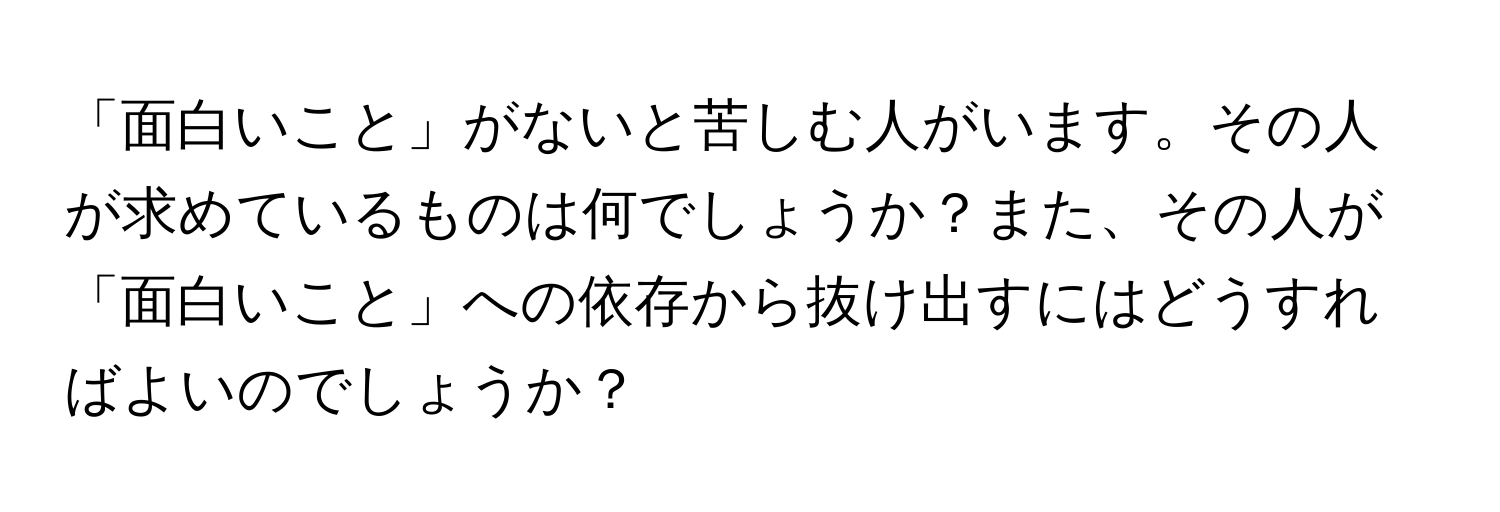 「面白いこと」がないと苦しむ人がいます。その人が求めているものは何でしょうか？また、その人が「面白いこと」への依存から抜け出すにはどうすればよいのでしょうか？