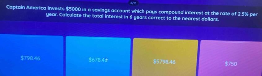 8/15
Captain America invests $5000 in a savings account which pays compound interest at the rate of 2.5% per
year. Calculate the total interest in 6 years correct to the nearest dollars.
$798.46 $678.4 $5798.46
$750