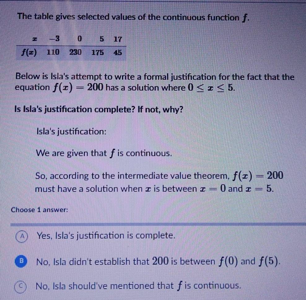 The table gives selected values of the continuous function f.
Below is Isla's attempt to write a formal justification for the fact that the
equation f(x)=200 has a solution where 0≤ x≤ 5.
Is Isla's justification complete? If not, why?
Isla's justification:
We are given that f is continuous.
So, according to the intermediate value theorem, f(x)=200
must have a solution when æ is between x=0 and x=5.
Choose 1 answer:
A) Yes, Isla's justification is complete.
No, Isla didn't establish that 200 is between f(0) and f(5).
C) No, Isla should've mentioned that ￡is continuous.