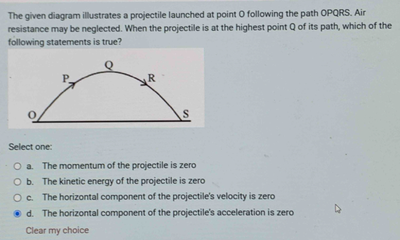 The given diagram illustrates a projectile launched at point O following the path OPQRS. Air
resistance may be neglected. When the projectile is at the highest point Q of its path, which of the
following statements is true?
Q
P
R
s
Select one:
a. The momentum of the projectile is zero
b. The kinetic energy of the projectile is zero
c. The horizontal component of the projectile's velocity is zero
d. The horizontal component of the projectile's acceleration is zero
Clear my choice