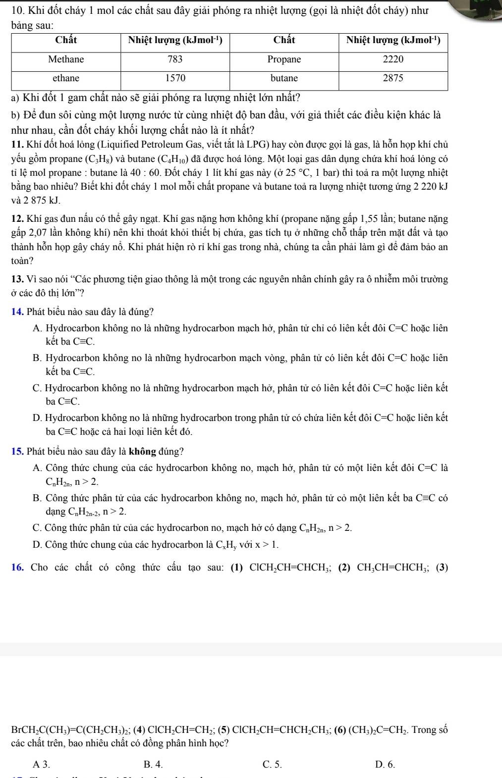 Khi đốt cháy 1 mol các chất sau đây giải phóng ra nhiệt lượng (gọi là nhiệt đốt cháy) như
bảng sau:
a) Khi đốt 1 gam chất nào sẽ giải phóng ra lượng nhiệt lớn nhất?
b) Để đun sôi cùng một lượng nước từ cùng nhiệt độ ban đầu, với giả thiết các điều kiện khác là
như nhau, cần đốt cháy khối lượng chất nào là ít nhất?
11. Khí đốt hoá lỏng (Liquified Petroleum Gas, viết tắt là LPG) hay còn được gọi là gas, là hỗn họp khí chủ
yếu gồm propane (C_3H_8) và butane (C_4H_10) đã được hoá lỏng. Một loại gas dân dụng chứa khí hoá lỏng có
ti lệ mol propane : butane là 40:60 0. Đốt cháy 1 lít khí gas này (ở 25°C , 1 bar) thì toả ra một lượng nhiệt
bằng bao nhiêu? Biết khi đốt cháy 1 mol mỗi chất propane và butane toả ra lượng nhiệt tương ứng 2 220 kJ
và 2 875 kJ.
12. Khí gas đun nấu có thể gây ngạt. Khí gas nặng hơn không khí (propane nặng gấp 1,55 lần; butane nặng
gấp 2,07 lần không khí) nên khi thoát khỏi thiết bị chứa, gas tích tụ ở những chỗ thấp trên mặt đất và tạo
thành hỗn họp gây cháy nổ. Khi phát hiện rò ri khí gas trong nhà, chúng ta cần phải làm gì để đảm bảo an
toàn?
13. Vì sao nói “Các phương tiện giao thông là một trong các nguyên nhân chính gây ra ô nhiễm môi trường
ở các đô thị lớn'?
14. Phát biểu nào sau đây là đúng?
A. Hydrocarbon không no là những hydrocarbon mạch hở, phân tử chỉ có liên kết đôi C=C hoặc liên
kết ba Cequiv C.
B. Hydrocarbon không no là những hydrocarbon mạch vòng, phân tử có liên kết đôi C=C hoặc liên
kết ba Cequiv C.
C. Hydrocarbon không no là những hydrocarbon mạch hở, phân tử có liên kết đôi ở C=C hoặc liên kết
ba Cequiv C.
D. Hydrocarbon không no là những hydrocarbon trong phân tử có chứa liên kết đôi C=C hoặc liên kết
ba Cequiv C hoặc cả hai loại liên kết đó.
15. Phát biểu nào sau đây là không đúng?
A. Công thức chung của các hydrocarbon không no, mạch hở, phân tử có một liên kết đôi C=C là
( _nH_2n,n>2.
B. Công thức phân tử của các hydrocarbon không no, mạch hở, phân tử cỏ một liên kết ba Cequiv C có
da ngC_nH_2n-2,n>2.
C. Công thức phân tử của các hydrocarbon no, mạch hở có dạng C_nH_2n,n>2.
D. Công thức chung của các hydrocarbon là C_xH ly với x>1.
16. Cho các chất có công thức cấu tạo sau: (1) ClCH_2CH=CHCH_3; (2) CH_3CH=CHCH_3 _3;(3)
BrCH_2C(CH_3)=C(CH_2CH_3) 2; (4) ClCH_2CH=CH_2;(5)ClCH_2CH=CHCH_2CH_3;(6)(CH_3)_2C=CH_2 2. Trong số
các chất trên, bao nhiêu chất có đồng phân hình học?
A 3. B. 4. C. 5. D. 6.