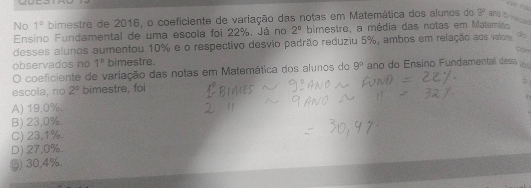 No 1° bimestre de 2016, o coeficiente de variação das notas em Matemática dos alunos do 9° and di recad
Ensino Fundamental de uma escola foi 22%. Já no 2° bimestre, a média das notas em Matemática
desses alunos aumentou 10% e o respectivo desvio padrão reduziu 5%, ambos em relação aos valores do
can
observados no 1° bimestre.
O coeficiente de variação das notas em Matemática dos alunos do 9° ano do Ensino Fundamental dessa 
。
escola, no 2° bimestre, foi
A) 19,0%.
B) 23,0%.
C) 23,1%.
D) 27,0%.
⑤) 30,4%.