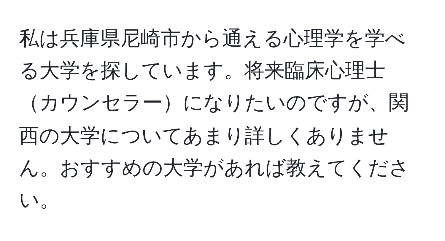 私は兵庫県尼崎市から通える心理学を学べる大学を探しています。将来臨床心理士カウンセラーになりたいのですが、関西の大学についてあまり詳しくありません。おすすめの大学があれば教えてください。