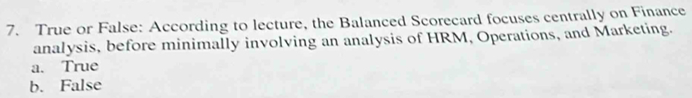 True or False: According to lecture, the Balanced Scorecard focuses centrally on Finance
analysis, before minimally involving an analysis of HRM, Operations, and Marketing.
a. True
b. False