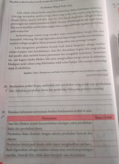 Bacalah artikel berikut untuk menjawab so    n 
Perubahan Wujud Pada Lilin 20. P
Lilin adalah sebuah benda yang biasa ditemukan dalam kehidupan sehan-har
Lilin juga merupakan sumber energi cahaya yang terdiri dari sumbu yang diselimus;
dengan bahan mudah terbakar. Saat ini, lilin hanya digunakan sebagai sumber
penerangan saat terjadi pemadaman listrik. Namun, di beberapa daerah tanpa listrik,
lilin masih dijadikan sumber penerangan utama yang membantu kegiatan masyaraka:
pada malam hari.
Perkembangan zaman yang semakin maju menyebabkan fungsi lilin ikur
bertambah. Sekarang, lilin juga digunakan untuk kepentingan estetika atau keindahan
misalnya sebagai penghias dalam perayaan ulang tahun atau pewangi ruangan.
Lilin mengalami perubahan bentuk, baik dalam fungsinya sebagai sumber
cahaya maupun nilai keindahannya. Saat lilin dinyalakan, bagian lilin yang terbuar
dari parafin akan meleleh karena pemanasan dan mengubah bentuknya. Sementara
itu, saar bagian sumbu dibakar, lilin akan menghasilkan energi cahaya di sekitarnya.
Meskipun jarak cahaya yang dikeluarkan tidak seluas lampu, lilin mampu menerangi
objek di sebelahnya.
Sumber: https://kumparan.com/kabar-harian/mengenal-cara-perubahan-wujud-lilin-
1wOO47D5fDG/full
18. Berdasarkan artikel di atas, analisislah jenis perubahan yang terjadi saat pembakaran
lilin. Seburkan perubahan kimia dan perubahan fisika pada peristiwa tersebut.
_
_
_
19. Tentukan kebenaran pernyataan berikut berdasarkan artikel di atas.