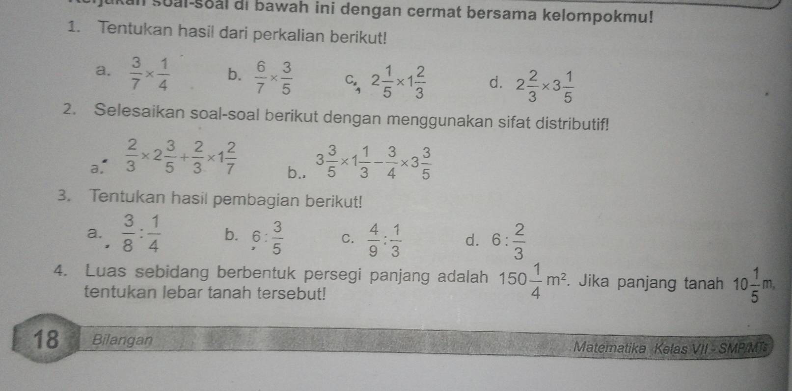 an soal-soal di bawah ini dengan cermat bersama kelompokmu!
1. Tentukan hasil dari perkalian berikut!
b.  6/7 *  3/5 
a.  3/7 *  1/4  C, 2 1/5 * 1 2/3 
d. 2 2/3 * 3 1/5 
2. Selesaikan soal-soal berikut dengan menggunakan sifat distributif!
a.  2/3 * 2 3/5 + 2/3 * 1 2/7  b.. 3 3/5 * 1 1/3 - 3/4 * 3 3/5 
3. Tentukan hasil pembagian berikut!
a.  3/8 : 1/4  b. 6: 3/5  C.  4/9 : 1/3 
d. 6: 2/3 
4. Luas sebidang berbentuk persegi panjang adalah 150 1/4 m^2. Jika panjang tanah 10 1/5 m, 
tentukan lebar tanah tersebut!
18 Bilangan Matematika Kelas VII - SMP/MT