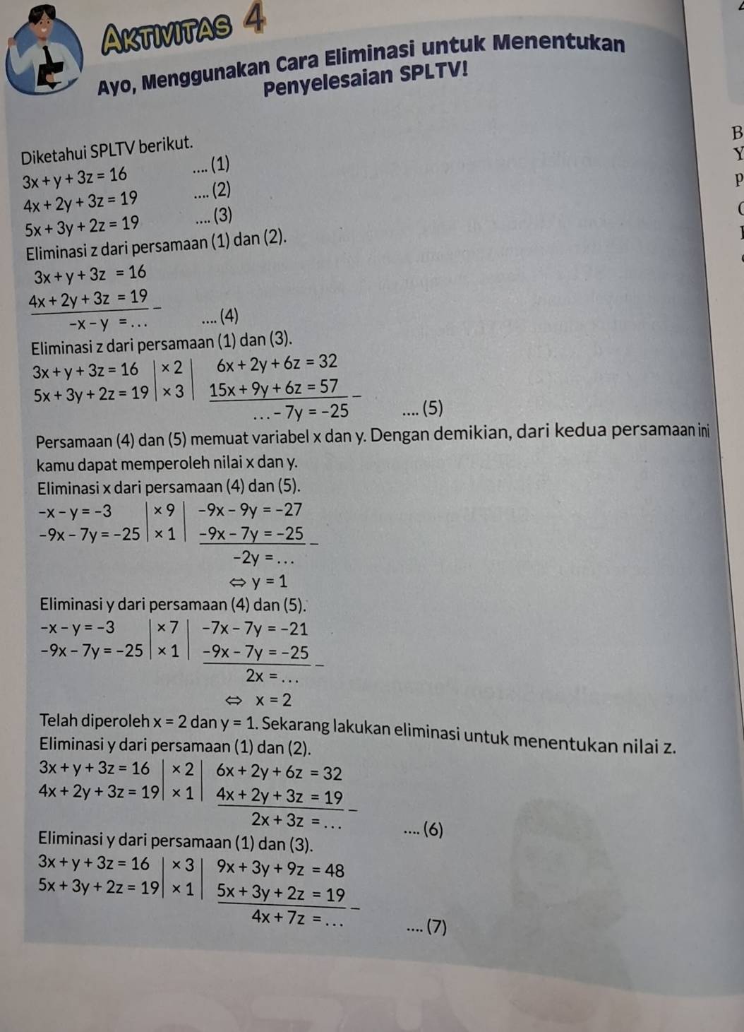 Aktivitas 4
Ayo, Menggunakan Cara Eliminasi untuk Menentukan
Penyelesaian SPLTV!
B
Diketahui SPLTV berikut.
3x+y+3z=16.... (1)
Y
4x+2y+3z=19.... (2)
p
5x+3y+2z=19.... (3)
Eliminasi z dari persamaan (1) dan (2).
3x+y+3z=16
 (4x+2y+3z=19)/-x-y=...  (4)
Eliminasi z dari persamaan (1) dan (3).
3x+y+3z=16 x ) 6x+2y+6z=32
5x+3y+2z=19|* 3  (15x+9y+6z=57)/...-7y=-25 -.... (5)
Persamaan (4) dan (5) memuat variabel x dan y. Dengan demikian, dari kedua persamaan ini
kamu dapat memperoleh nilai x dan y.
Eliminasi x dari persamaan (4) dan (5).
-x-y=-3 × 9 -9x-9y=-27
-9x-7y=-25|* 1 _ -9x-7y=-25_ 
-2y=...
 y=1
Eliminasi y dari persamaan (4) dan (5).
-x-y=-3 ×7 -7x-7y=-21
-9x-7y=-25 x 1  (-9x-7y=-25)/2x=... -
x=2
Telah diperoleh x=2dany=1 Sekarang lakukan eliminasi untuk menentukan nilai z.
Eliminasi y dari persamaan (1) dan (2).
3x+y+3z=16 + 6x+2y+6z=32
4x+2y+3z=19|* 1  (4x+2y+3z=19)/2x+3z=... -.... (6)
Eliminasi y dari persamaan (1) dan (3).
3x+y+3z=16|* 3 9x+3y+9z=48
5x+3y+2z=19|* 1 5x+3y+2z=19
4x+7z=.... (7)