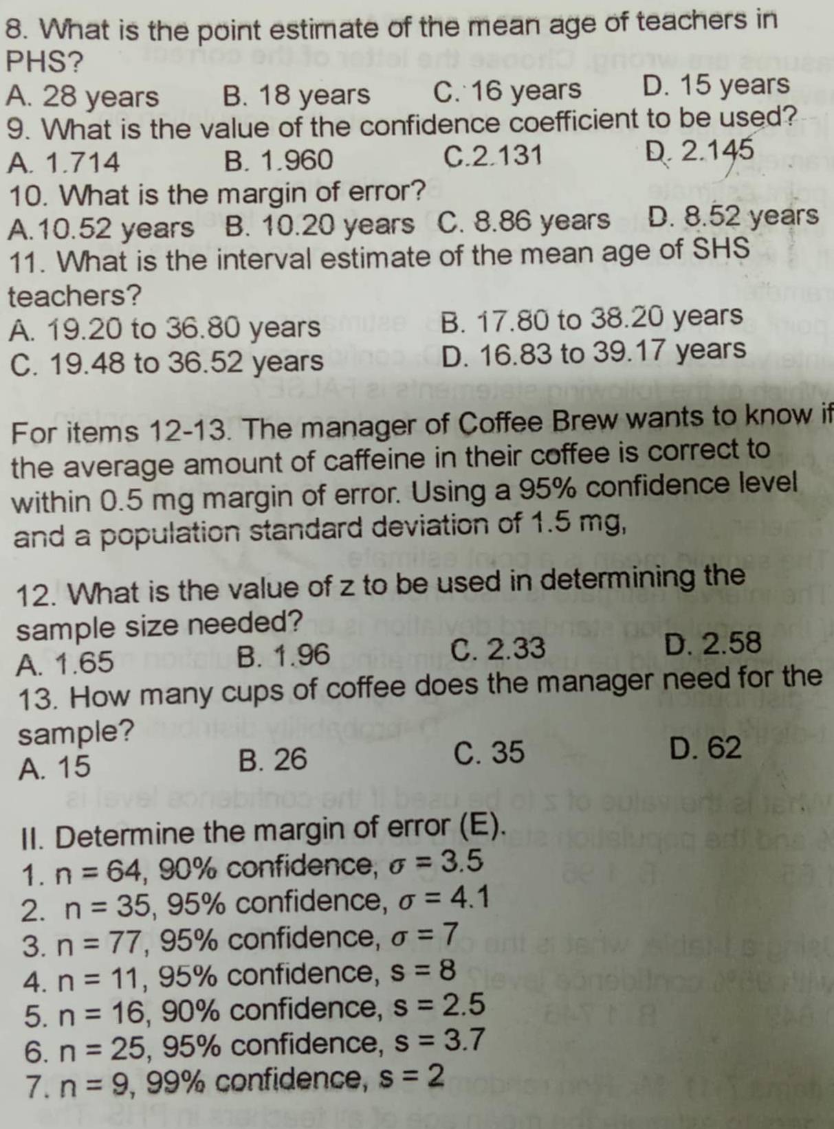 What is the point estimate of the mean age of teachers in
PHS?
A. 28 years B. 18 years C. 16 years D. 15 years
9. What is the value of the confidence coefficient to be used?
A. 1.714 B. 1.960 C. 2.131 D. 2.145
10. What is the margin of error?
A. 10.52 years B. 10.20 years C. 8.86 years D. 8.52 years
11. What is the interval estimate of the mean age of SHS
teachers?
A. 19.20 to 36.80 years B. 17.80 to 38.20 years
C. 19.48 to 36.52 years D. 16.83 to 39.17 years
For items 12-13. The manager of Coffee Brew wants to know if
the average amount of caffeine in their coffee is correct to
within 0.5 mg margin of error. Using a 95% confidence level
and a population standard deviation of 1.5 mg,
12. What is the value of z to be used in determining the
sample size needed?
A. 1.65 B. 1.96
C. 2.33 D. 2.58
13. How many cups of coffee does the manager need for the
sample?
A. 15 B. 26 C. 35
D. 62
II. Determine the margin of error (E).
1. n=64 , 90% confidence, sigma =3.5
2. n=35, , 95% confidence, sigma =4.1
3. n=77 , 95% confidence, sigma =7
4. n=11 , 95% confidence, s=8
5. n=16 , 90% confidence, s=2.5
6. n=25, , 95% confidence, s=3.7
7. n=9 , 99% confidence, s=2