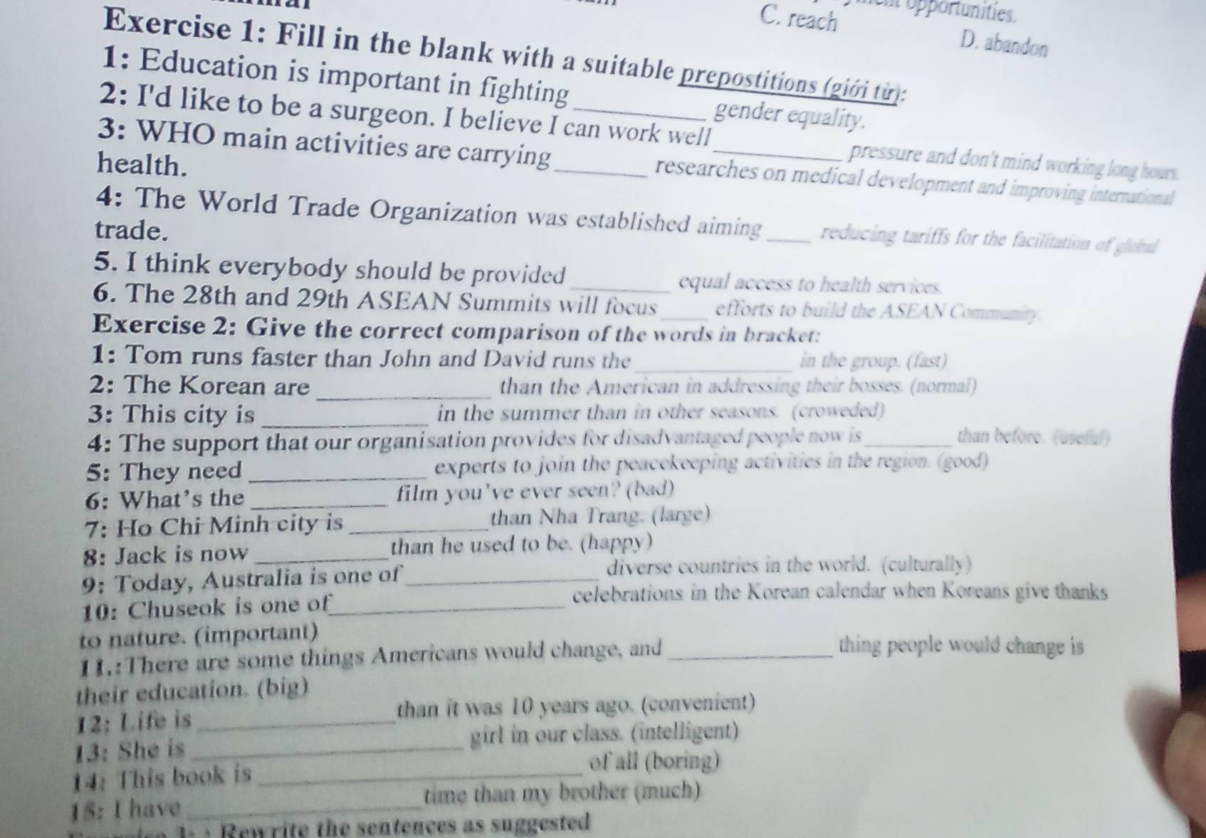 C. reach ent opportunities.
D. abandon
Exercise 1: Fill in the blank with a suitable prepostitions (giới từ):
1: Education is important in fighting gender equality.
2: I'd like to be a surgeon. I believe I can work well pressure and don't mind working long hours.
health.
3: WHO main activities are carrying_ researches on medical development and improving international
4: The World Trade Organization was established aiming_ reducing tariffs for the facilitation of global
trade.
5. I think everybody should be provided _equal access to health services.
6. The 28th and 29th ASEAN Summits will focus efforts to build the ASEAN Community.
Exercise 2: Give the correct comparison of the words in bracket:
1: Tom runs faster than John and David runs the _in the group. (fast)
_
2: The Korean are than the American in addressing their bosses. (normal)
3: This city is _in the summer than in other seasons. (croweded)
4: The support that our organisation provides for disadvantaged people now is_ than before. (useful)
5: They need _experts to join the peacekeeping activities in the region. (good)
6: What’s the_ film you've ever seen? (bad)
7: Ho Chi Minh city is _than Nha Trang. (large)
8: Jack is now _than he used to be. (happy)
9: Today, Australia is one of_
diverse countries in the world. (culturally)
10: Chuseok is one of_
celebrations in the Korean calendar when Koreans give thanks
to nature. (important) thing people would change is
11.:There are some things Americans would change, and_
their education. (big)
12; Life is_ than it was 10 years ago. (convenient)
13: She is_ girl in our class. (intelligent)
14: This book is_
of all (boring)
15: I have _time than my brother (much)
d w r ite th e sentences as suggested