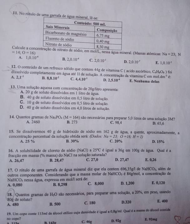 No rótulo de uma ga
Calcule a conmol/L, nessa água mineral. (Massas atómicas: Na=23; N
=14;O=16)
A. 1,0.10^(-4) B. 2,0.10^(-4) C. 2,0.10^(-1) D. 2,0.10^(-7) E. 1,0.10^(-1)
12. O conteúdo de um refresco sólido que contem 44g de vitamina C ( acido ascórbico, C_6H_8O_8)
dissolvido completamente em água até 11 de solução. A concentração da vitamina C em mo _ y dm^(-3) foi é:
A. 2,1^(-1) B. 8,8.10^(-2) C. 4,4.10^(-1) D. 2,5.10^(-4) E. Nenhuma delas
13. Uma solução aquosa com concentração de 20g/litro apresenta:
A. 20 g de soluto dissolvidos em 1 litro de água.
B. 40 g de soluto dissolvidos em 0,5 litro de solução.
C. 10 g de soluto dissolvidos em 0,5 litro de solução.
D. 40 g de soluto dissolvidos em 4,0 litros de solução.
14. Quantos gramas de Na_3PO_4(M=164) são necessárias para preparar 5,0 litros de uma solução 3M?
A. 2460 B. 273 C. 98,4 D. 65,6
15. Se dissolvermos 40 g de hidróxido de sódio em 162 g de água, a quente, aproximadamente, a
concentração percentual da solução obtida será: (Dados: Na=23;O=16;H=1)
A. 25 % B. 30% C. 20% D. 15%
16. A solubilidade de cloreto de sódio (NaCl) a 25°C é igual a 36g em 100g de água. Qual é a
fracção em massa (% massa) do NaCl na solução saturada?
A. 26,47 B. 28,47 C. 27,0 D. 27,47 E. 0,26
17. O rótulo de uma garrafa de água mineral diz que ela contem 696,35g/l de NaHCO_3 , além de
outros componentes. Considerando que a massa molar de1 NaHCO_3 é 84g/mol, a concentração de
N aHCO_3 nessa água, expressa em mol/l será de:
A. 0,080 B. 8,298 C. 8,000 D. 1,200 E. 0,120
18. Quantos gramas de H_2O são necessários, para preparar uma solução, a 20%, em peso, usando
80g de soluto?
A. 480 B. 500 C. 180 D.320 E. 400
19. Um copo conte 115ml de álcool etílico cuja densidade é igual a 0,8g/ml. Qual é a massa do álcool contida
no copo? C. 46g D. 92g E. 92mg
B. 143g