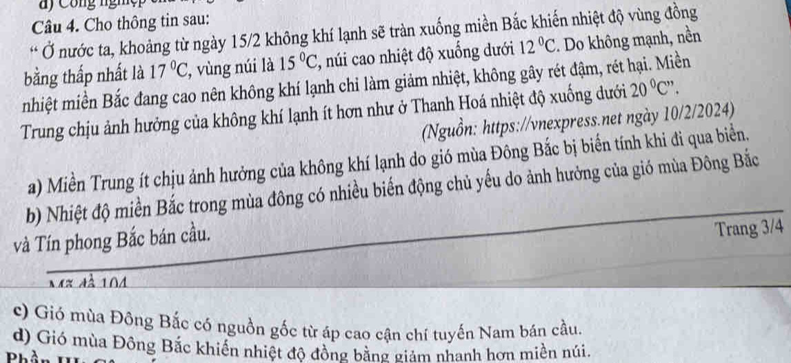 a y Công nghệ 
Câu 4. Cho thông tin sau: 
* Ở nước ta, khoảng từ ngày 15/2 không khí lạnh sẽ tràn xuống miền Bắc khiến nhiệt độ vùng đồng 
bằng thấp nhất là 17°C , vùng núi là 15°C 2, núi cao nhiệt độ xuống dưới 12°C. Do không mạnh, nền 
nhiệt miền Bắc đang cao nên không khí lạnh chi làm giảm nhiệt, không gây rét đậm, rét hại. Miền 
Trung chịu ảnh hưởng của không khí lạnh ít hơn như ở Thanh Hoá nhiệt độ xuống dưới 20°C' 、 
(Nguồn: https://vnexpress.net ngày 10/2/2024) 
a) Miền Trung ít chịu ảnh hưởng của không khí lạnh do gió mùa Đông Bắc bị biển tính khi đi qua biển. 
b) Nhiệt độ miền Bắc trong mùa đông có nhiều biến động chủ yếu do ảnh hưởng của gió mùa Đông Bắc 
và Tín phong Bắc bán cầu. 
Trang 3/4
Mx đà 104
c) Gió mùa Đông Bắc có nguồn gốc từ áp cao cận chí tuyến Nam bán cầu. 
d) Gió mùa Đông Bắc khiến nhiệt độ đồng bằng giám nhanh hơn miền núi. 
ID