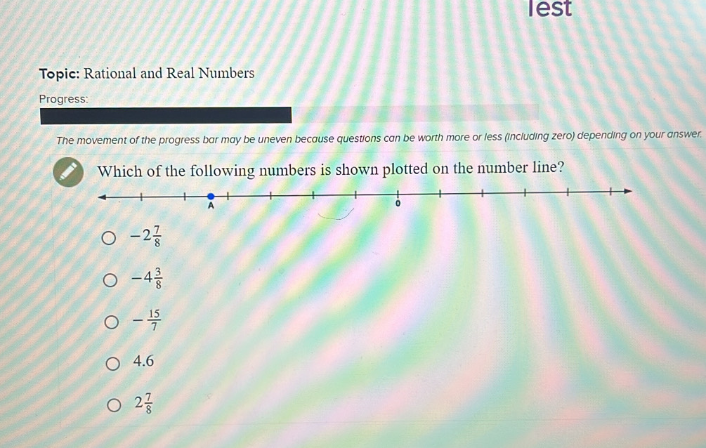 lest
Topic: Rational and Real Numbers
Progress:
The movement of the progress bar may be uneven because questions can be worth more or less (including zero) depending on your answer.
Which of the following numbers is shown plotted on the number line?
-2 7/8 
-4 3/8 
- 15/7 
4.6
2 7/8 