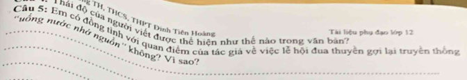 TH , THCS, THPT Đinh Tiên Hoàng 
d hái độ của người viết được thể hiện như thế nào trong văn bản? 
Tài liệu phụ đạo lớp 12 
Câu 5: Em có đồng tình với quan điệm của tác giá về việc lễ hội đua thuyên gợi lại truyền thông 
''nống nước nhớ nguồn'' không? Vì sao: 
_