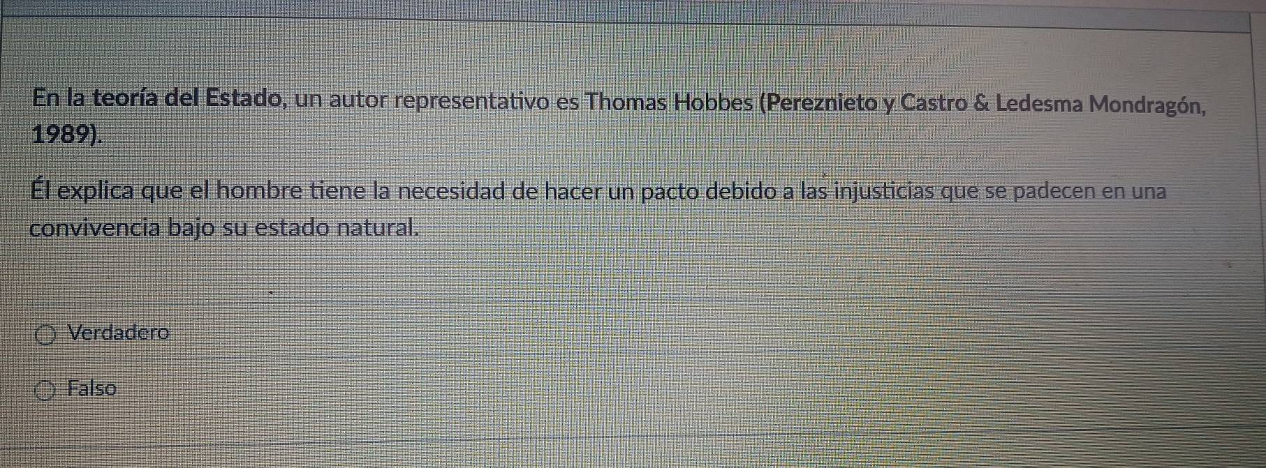 En la teoría del Estado, un autor representativo es Thomas Hobbes (Pereznieto y Castro & Ledesma Mondragón,
1989).
Él explica que el hombre tiene la necesidad de hacer un pacto debido a las injusticias que se padecen en una
convivencia bajo su estado natural.
Verdadero
Falso