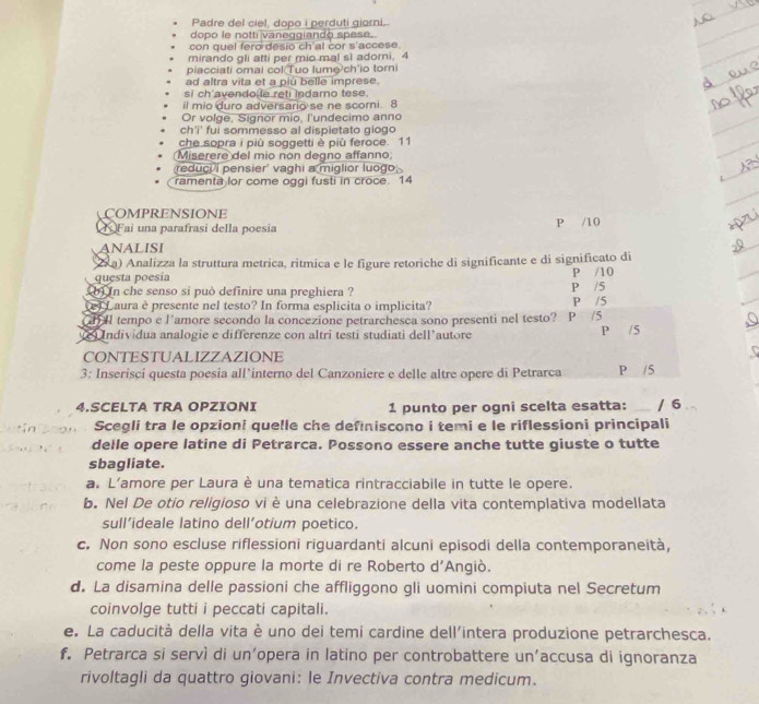 Padre del ciel, dopo i perduti giorni.
dopo le notti vaneggiando spese.
con quel fero desio ch'al cor s'accese.
mirando gli atti per mio mal sì adorni, 4
piacciati omal col Tuo lume ch'io torni
ad altra vita et a piu belle imprese.
si ch avendo le reti indarno tese.
il mio duro adversario se ne scorni. 8
Or volge, Signor mio, l'undecimo anno
ch'i' fui sommesso al dispietato giogo
che sopra i più soggetti è più feroce. 11
Miserere del mio non degno affanno;
reduci i pensier' vaghi a miglior luogo 
ramenta lor come oggi fusti in croce. 14
COMPRENSIONE
Fai una parafrasi della poesia P /10
ANALISI
a) Analizza la struttura metrica, ritmica e le figure retoriche di significante e di significato di
questa poesía P /10
so in che senso si può definire una preghiera ? P /5
e) Laura è presente nel testo? In forma esplicita o implicita? P /5
tempo e l'amore secondo la concezione petrarchesca sono presenti nel testo?  P /S
Individua analogie e differenze con altri testi studiati dell’autore P /5
CONTESTUALIZZAZIONE
3: Inserisci questa poesia all’interno del Canzoniere e delle altre opere di Petrarca P /5
4.SCELTA TRA OPZIONI 1 punto per ogni scelta esatta: _/ 6
Scegli tra le opzioni quelle che definiscono i temi e le riflessioni principali
delle opere latine di Petrarca. Possono essere anche tutte giuste o tutte
sbagliate.
a. L'amore per Laura è una tematica rintracciabile in tutte le opere.
b. Nel De otio religioso vi è una celebrazione della vita contemplativa modellata
sull’ideale latino dell’otium poetico.
c. Non sono escluse riflessioni riguardanti alcuni episodi della contemporaneità,
come la peste oppure la morte di re Roberto d’Angiò.
d. La disamina delle passioni che affliggono gli uomini compiuta nel Secretum
coinvolge tutti i peccati capitali.
e. La caducità della vita è uno dei temi cardine dell'intera produzione petrarchesca.
f. Petrarca si servì di un’opera in latino per controbattere un’accusa di ignoranza
rivoltagli da quattro giovani: le Invectiva contra medicum.