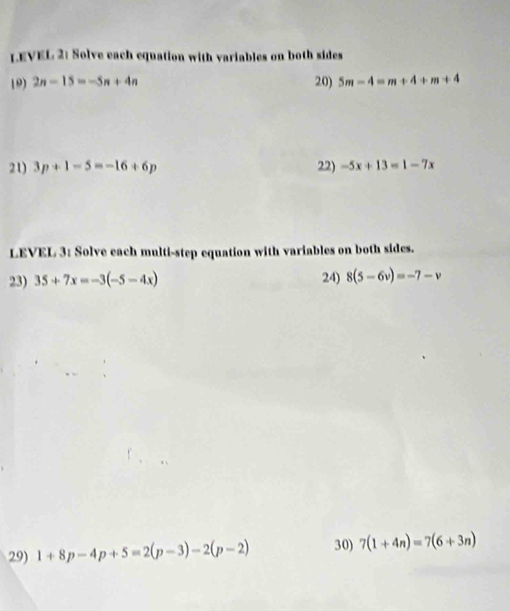 LEVEL 2: Solve each equation with variables on both sides 
19) 2n-15=-5n+4n 20) 5m-4=m+4+m+4
21) 3p+1-5=-16+6p 22) -5x+13=1-7x
LEVEL 3: Solve each multi-step equation with variables on both sides. 
23) 35+7x=-3(-5-4x) 24) 8(5-6v)=-7-v
29) 1+8p-4p+5=2(p-3)-2(p-2)
30) 7(1+4n)=7(6+3n)