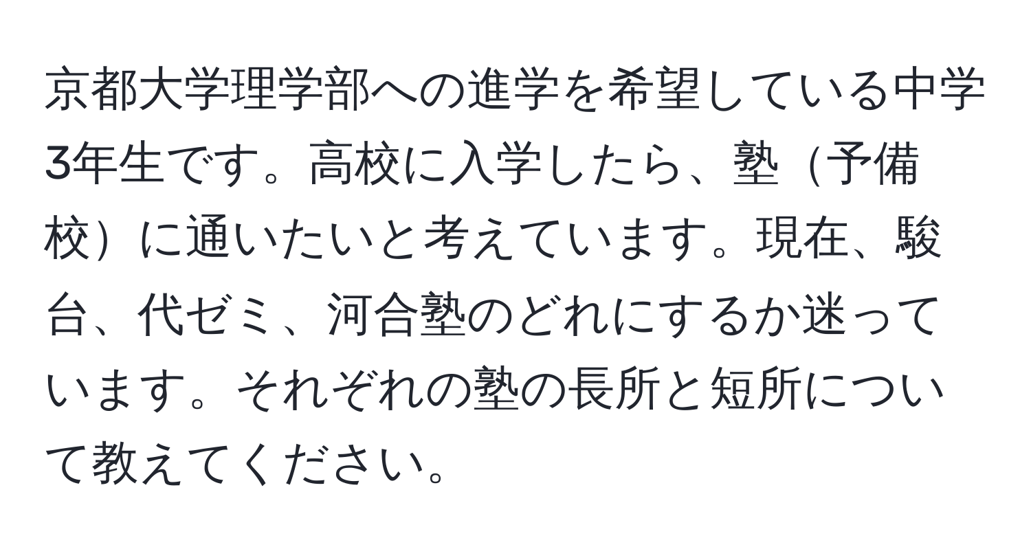 京都大学理学部への進学を希望している中学3年生です。高校に入学したら、塾予備校に通いたいと考えています。現在、駿台、代ゼミ、河合塾のどれにするか迷っています。それぞれの塾の長所と短所について教えてください。