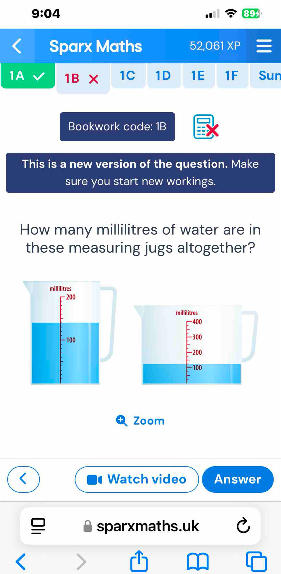 9:04 
89 
Sparx Maths 52,061 XP 
1A Sun
1B x 1C 1D 1E 1F 
Bookwork code: 1B 
This is a new version of the question. Make 
sure you start new workings. 
How many millilitres of water are in 
these measuring jugs altogether?
millilitres
200
millilitres
400
- 100
-300
-200
- 100
Zoom 
Watch video Answer 
sparxmaths.uk