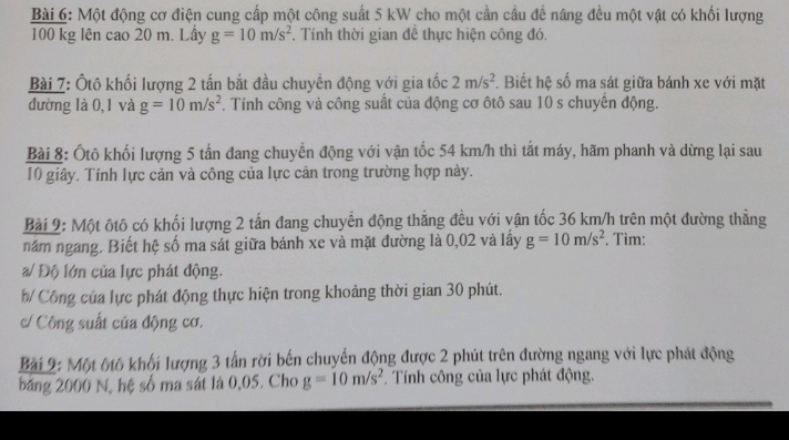 Một động cơ điện cung cấp một công suất 5 kW cho một cần cầu để nâng đều một vật có khối lượng
100 kg lên cao 20 m. Lấy g=10m/s^2. Tính thời gian để thực hiện công đó. 
Bài 7: Ôtô khối lượng 2 tấn bắt đầu chuyển động với gia tốc 2m/s^2. Biết hệ số ma sát giữa bánh xe với mặt 
đường là 0,1 và g=10m/s^2. Tính công và công suất của động cơ ôtô sau 10 s chuyển động. 
Bài 8: Ốtô khối lượng 5 tấn đang chuyển động với vận tốc 54 km/h thì tắt máy, hãm phanh và dừng lại sau 
10 giây. Tính lực cản và công của lực cản trong trường hợp này. 
Bài 2: Một ôtô có khối lượng 2 tấn đang chuyển động thẳng đều với vận tốc 36 km/h trên một đường thẳng 
năm ngang. Biết hệ số ma sát giữa bánh xe và mặt đường là 0,02 và lấy g=10m/s^2. Tìm: 
a/ Độ lớn của lực phát động. 
b/ Công của lực phát động thực hiện trong khoảng thời gian 30 phút. 
/ Công suất của động cơ. 
Bài 9: Một 6tô khối lượng 3 tấn rời bến chuyển động được 2 phút trên đường ngang với lực phát động 
băng 2000 N, hệ số ma sát là 0,05. Cho g=10m/s^2. Tính công của lực phát động.