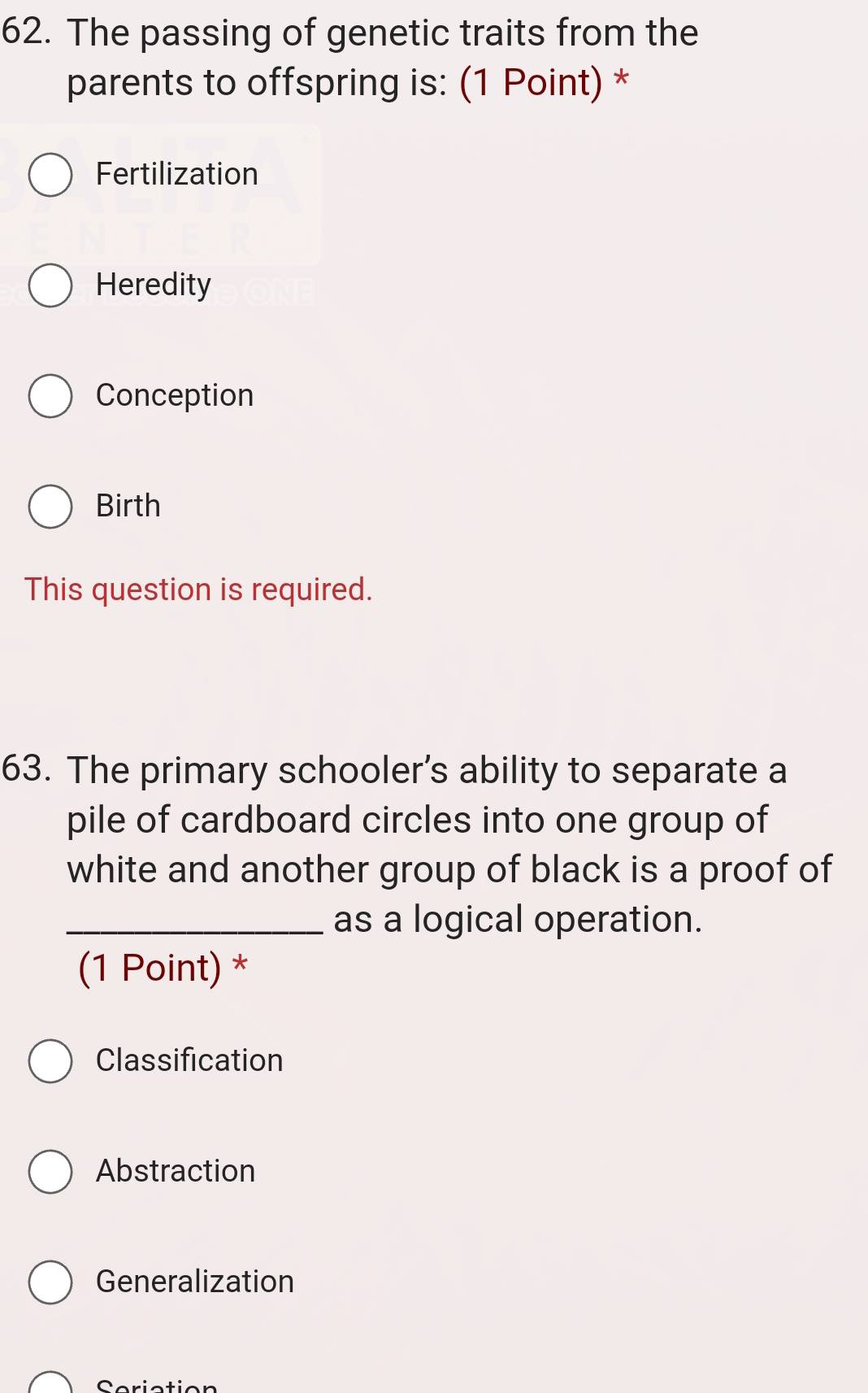 The passing of genetic traits from the
parents to offspring is: (1 Point) *
Fertilization
Heredity
Conception
Birth
This question is required.
63. The primary schooler’s ability to separate a
pile of cardboard circles into one group of
white and another group of black is a proof of
_as a logical operation.
(1 Point) *
Classification
Abstraction
Generalization