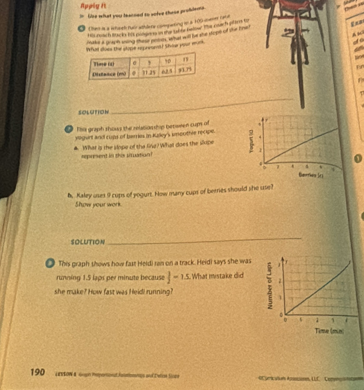 Apply It 
]> Use what you learned to solve these probdems. 
then 25
Ena 
Ohm is a wheel hair athler competing in a 109 merer rat a 
His coach tracks his prognes in the table below. The coach plans tz 
A Ki 
Make a graph using these poluts. What will be the dope of the line? 
What does the dope represent? Show your wor 
lin 
B 
F 
1 
SOLUTION 
_ 
This graph shows the relationship between cups of 
yegurt and cups of berries in Kaley's smoothie recipe. 
. What is the slope of the ling? What does the slope 
represent in this siruation? 
6, Kaley uses 9 cups of yogurt. How many cups of berries should she use? 
Show your work. 
SOLUTION 
_ 
This graph shows how fast Heidi ran on a track. Heidi says she was 
running 1.5 laps per minute because  3/2 =1.5 What mistake did 
she make? How fast was Heidi running? 
190 LESSON & 4eaph Proportional Nolmiomeips and Delino Siope «Curricules Apsoiciores, LLC