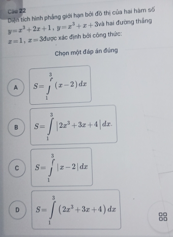 Cầu 22
y=x^3+2x+1, y=x^3+x+3 Diện tích hình phẳng giới hạn bởi đõ thị của hai hàm số
và hai đường thắng
x=1, x=3 được xác định bởi công thức:
Chọn một đáp án đúng
A S=∈tlimits _1^((frac 3)r)(x-2)dx
B S=∈tlimits _1^(3|2x^3)+3x+4|dx.
C S=∈tlimits _1^(3|x-2|dx
D S=∈tlimits _1^3(2x^3)+3x+4)dx