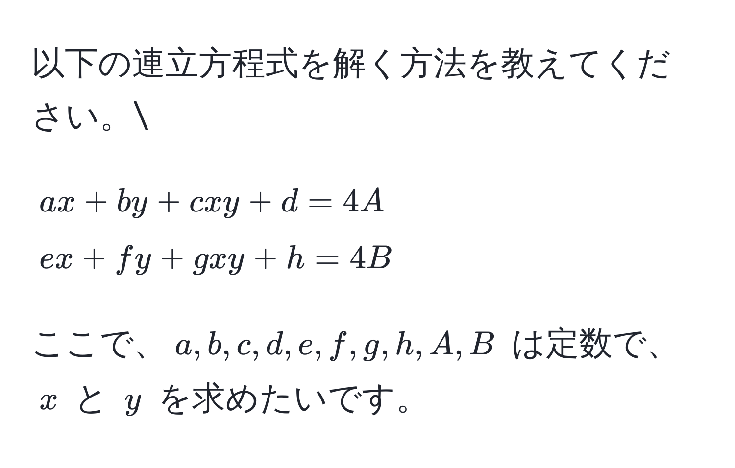 以下の連立方程式を解く方法を教えてください。
[
ax + by + cxy + d = 4A 
ex + fy + gxy + h = 4B
]
ここで、$a, b, c, d, e, f, g, h, A, B$ は定数で、$x$ と $y$ を求めたいです。