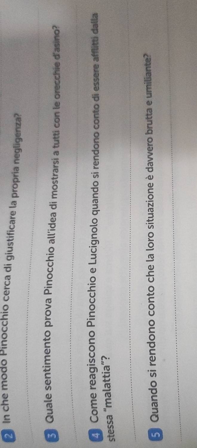 In che modo Pinocchio cerca di giustificare la propria negligenza? 
Quale sentimento prova Pinocchio all'idea di mostrarsi a tutti con le orecchie d'asino? 
Come reagiscono Pinocchio e Lucignolo quando si rendono conto di essere afflitti dalla 
stessa “malattia”? 
5 Quando si rendono conto che la loro situazione è davvero brutta e umiliante?