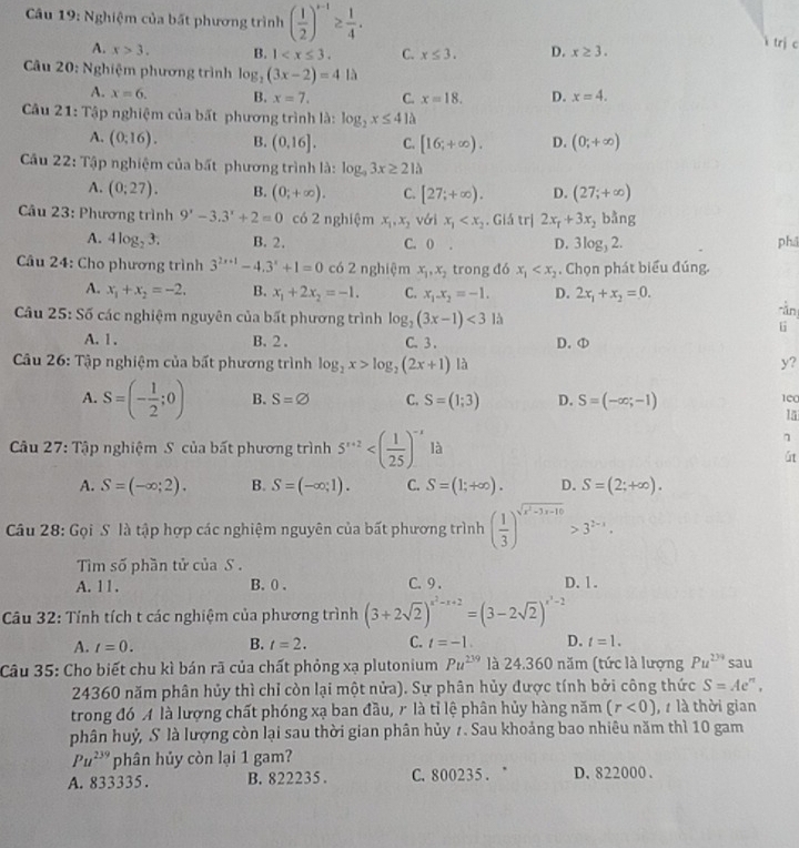 Nghiệm của bất phương trình ( 1/2 )^x-1≥  1/4 .
A. x>3. B. 1 C. x≤ 3. D. x≥ 3. trị c
*  Câu 20: Nghiệm phương trình log _2(3x-2)=41lambda
A. x=6. B. x=7. C. x=18. D. x=4.
Câu 21: Tập nghiệm của bất phương trình là: log _2x≤ 41lambda
A. (0:16). B. (0,16]. C. [16;+∈fty ). D. (0;+∈fty )
Câu 22: Tập nghiệm của bất phương trình là: log _93x≥ 21h
A. (0;27). B. (0;+∈fty ). C. [27;+∈fty ). D. (27;+∈fty )
ầu 23: Phương trình 9'-3.3'+2=0 có 2 nghiệm x_1,x_2 vái x_1 . Giá trị 2x_1+3x_2bln g
A. 4log _23. B. 2. C. 0 . D. 3log _32.
ph
Câu 24: Cho phương trình 3^(2x+1)-4.3^x+1=0 có 2 nghiệm x_1,x_2 trong đó x_1 . Chọn phát biểu đúng.
A. x_1+x_2=-2. B. x_1+2x_2=-1. C. x_1-x_2=-1. D. 2x_1+x_2=0.
* Câu 25: Số các nghiệm nguyên của bất phương trình log _2(3x-1)<3</tex> là
rằn
A. 1 . B. 2 . C. 3 . D. ①
* Câu 26: Tập nghiệm của bất phương trình log _2x>log _2(2x+1) là y?
A. S=(- 1/2 ;0) B. S=varnothing C. S=(1;3) D. S=(-∈fty ;-1) 1e0
15
Câu 27: Tập nghiệm S của bất phương trình 5^(x+2) là
út
A. S=(-∈fty ;2). B. S=(-∈fty ,1). C. S=(1;+∈fty ). D. S=(2;+∈fty ).
Câu 28: Gọi S là tập hợp các nghiệm nguyên của bất phương trình ( 1/3 )^sqrt(x^2-3x-10)>3^(2-x).
Tìm số phần tử của S .
A. 1 1 . B. 0 . C. 9 . D. 1.
Câu 32: Tính tích t các nghiệm của phương trình (3+2sqrt(2))^x^2-x+2=(3-2sqrt(2))^x^3-2
A. t=0. B. t=2. C. t=-1. D. t=1.
Câu 35: Cho biết chu kì bán rã của chất phỏng xạ plutonium Pu^(239) là 24.360 năm (tức là lượng Pu^(2yq) sau
24360 năm phân hủy thì chỉ còn lại một nửa). Sự phân hủy được tính bởi công thức S=Ae ” .
trong đó A là lượng chất phóng xạ ban đầu, r là tỉ lệ phân hủy hàng năm (r<0) ,  là thời gian
phân huỷ, S là lượng còn lại sau thời gian phân hủy 7. Sau khoảng bao nhiêu năm thì 10 gam
Pu^(239) phân hủy còn lại 1 gam?
A. 833335. B. 822235. C. 800235. ° D. 822000 .