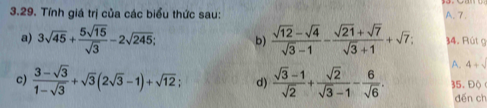 Tính giá trị của các biểu thức sau: A. 7. 
a) 3sqrt(45)+ 5sqrt(15)/sqrt(3) -2sqrt(245); b)  (sqrt(12)-sqrt(4))/sqrt(3)-1 - (sqrt(21)+sqrt(7))/sqrt(3)+1 +sqrt(7); 34. Rút g 
A. 4+sqrt()
d) 
c)  (3-sqrt(3))/1-sqrt(3) +sqrt(3)(2sqrt(3)-1)+sqrt(12);  (sqrt(3)-1)/sqrt(2) + sqrt(2)/sqrt(3)-1 - 6/sqrt(6) . 35. Độ ( 
đến ch