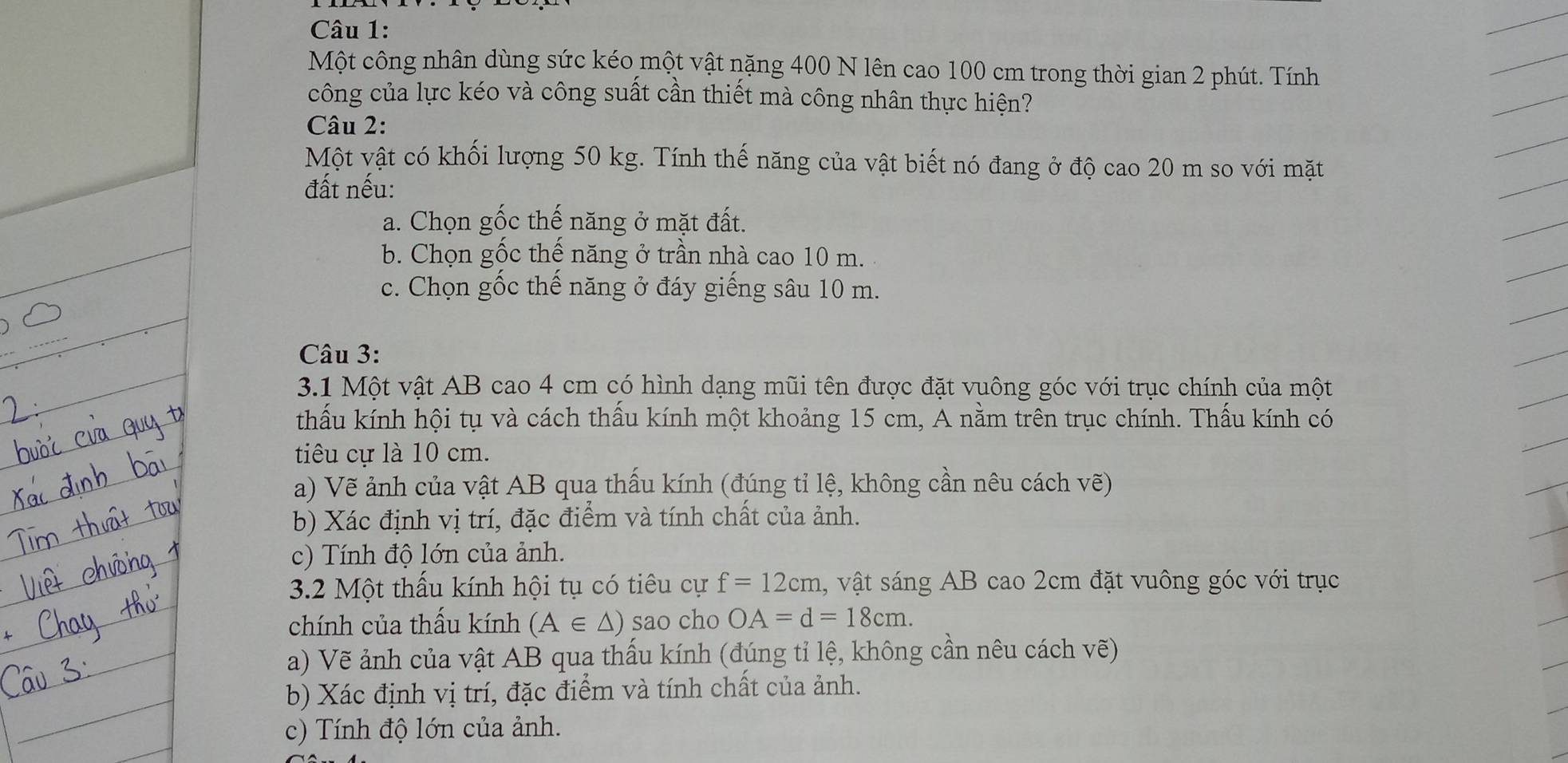 Một công nhân dùng sức kéo một vật nặng 400 N lên cao 100 cm trong thời gian 2 phút. Tính 
công của lực kéo và công suất cần thiết mà công nhân thực hiện? 
Câu 2: 
Một vật có khối lượng 50 kg. Tính thế năng của vật biết nó đang ở độ cao 20 m so với mặt 
đất nếu: 
a. Chọn gốc thế năng ở mặt đất. 
b. Chọn gốc thế năng ở trần nhà cao 10 m. 
c. Chọn gốc thế năng ở đáy giếng sâu 10 m. 
_ 
Câu 3: 
3.1 Một vật AB cao 4 cm có hình dạng mũi tên được đặt vuông góc với trục chính của một 
thấu kính hội tụ và cách thầu kính một khoảng 15 cm, A nằm trên trục chính. Thấu kính có 
tiu cự là 10 cm. 
a) Vẽ ảnh của vật AB qua thấu kính (đúng tỉ lệ, không cần nêu cách vẽ) 
b) Xác định vị trí, đặc điểm và tính chất của ảnh. 
c) Tính độ lớn của ảnh. 
3.2 Một thấu kính hội tụ có tiêu cự f=12cm , vật sáng AB cao 2cm đặt vuông góc với trục 
chính của thầu kính (A∈ △ ) sao cho OA=d=18cm. 
a) Vẽ ảnh của vật AB qua thấu kính (đúng tỉ lệ, không cần nêu cách vẽ) 
b) Xác định vị trí, đặc điểm và tính chất của ảnh. 
c) Tính độ lớn của ảnh.