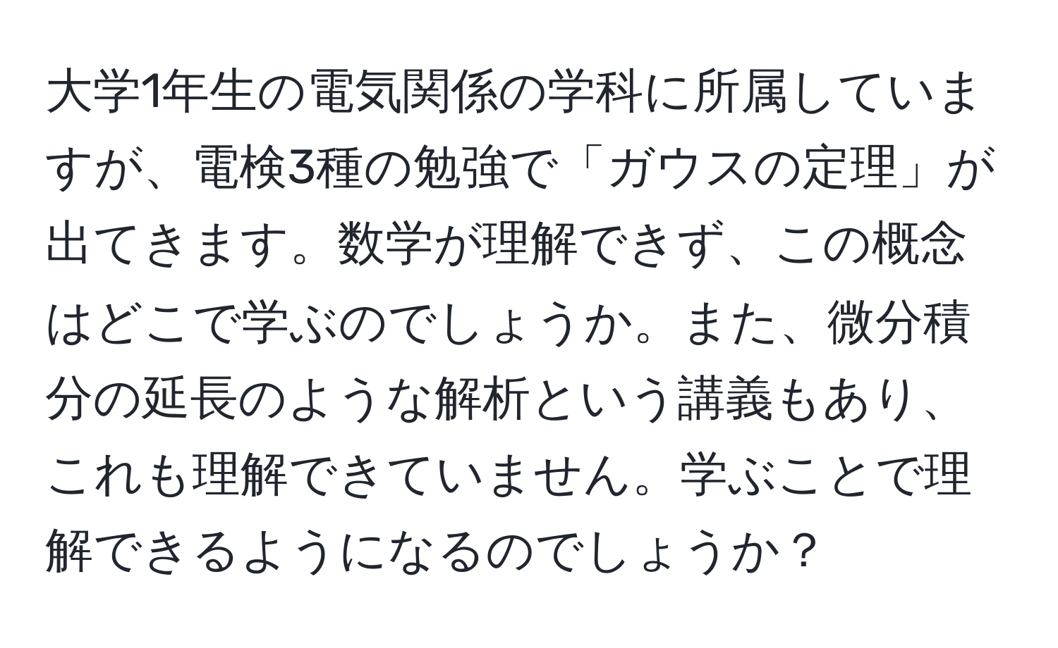 大学1年生の電気関係の学科に所属していますが、電検3種の勉強で「ガウスの定理」が出てきます。数学が理解できず、この概念はどこで学ぶのでしょうか。また、微分積分の延長のような解析という講義もあり、これも理解できていません。学ぶことで理解できるようになるのでしょうか？