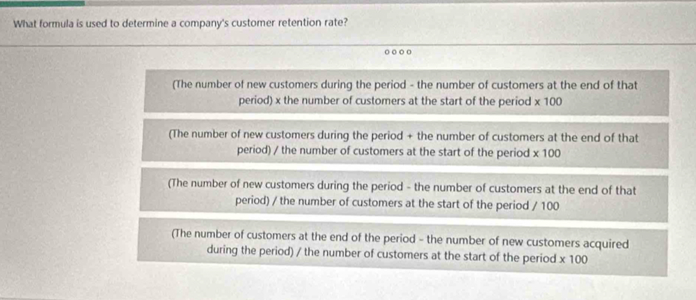 What formula is used to determine a company's customer retention rate?
o
(The number of new customers during the period - the number of customers at the end of that
period) x the number of customers at the start of the period * 100
(The number of new customers during the period + the number of customers at the end of that
period) / the number of customers at the start of the period * 100
(The number of new customers during the period - the number of customers at the end of that
period) / the number of customers at the start of the period / 100
(The number of customers at the end of the period - the number of new customers acquired
during the period) / the number of customers at the start of the period * 100