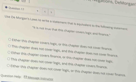 'egations, DeMorgan''
Question 17 、 、
Use De Morgan's Laws to write a statement that is equivalent to the following statement:
"It is not true that this chapter covers logic and finance."
Either this chapter covers logic, or this chapter does not cover finance.
This chapter does not cover logic, and this chapter does not cover finance.
Either this chapter covers finance, or this chapter does not cover logic.
This chapter does not cover logic, and this chapter covers finance.
Either this chapter does not cover logic, or this chapter does not cover finance.
Question Help: E Message instructor