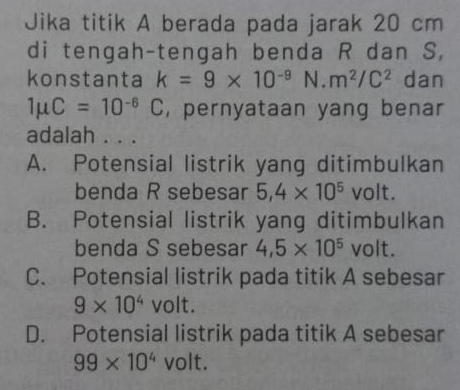 Jika titik A berada pada jarak 20 cm
di tengah-tengah benda R dan S,
konstanta k=9* 10^(-9) N. m^2/C^2 dan
1mu C=10^(-6)C , pernyataan yang benar
adalah . . .
A. Potensial listrik yang ditimbulkan
benda R sebesar 5,4* 10^5 volt.
B. Potensial listrik yang ditimbulkan
benda S sebesar 4,5* 10^5 volt.
C. Potensial listrik pada titik A sebesar
9* 10^4 volt.
D. Potensial listrik pada titik A sebesar
99* 10^4vo It.