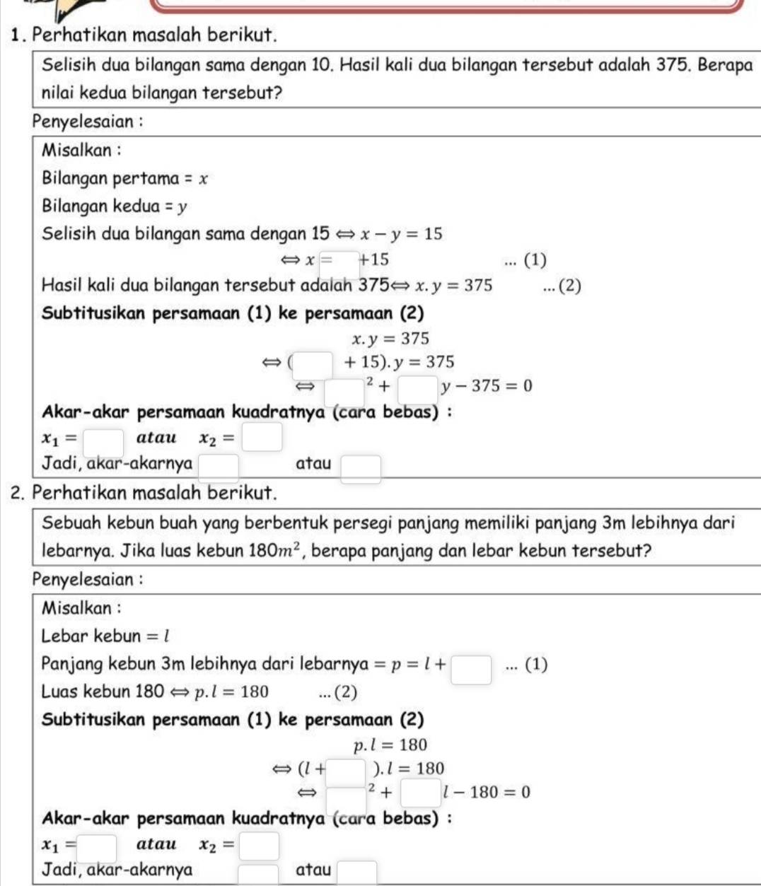 Perhatikan masalah berikut. 
Selisih dua bilangan sama dengan 10. Hasil kali dua bilangan tersebut adalah 375. Berapa 
nilai kedua bilangan tersebut? 
Penyelesaian : 
Misalkan : 
Bilangan pertama =x
Bilangan kedua =y
Selisih dua bilangan sama dengan 15Leftrightarrow x-y=15
x=□ +1 ... (1) 
Hasil kali dua bilangan tersebut adalah 375Leftrightarrow x.y=375... (2) 
Subtitusikan persamaan (1) ke persamaan (2) 
x. y=375
Leftrightarrow (□ +15).y=375^2+□ y-375=0
Akar-akar persamaan kuadratnya (cara bebas) :
x_1=□ atau x_2=□
Jadi, akar-akarnya atau 
2. Perhatikan masalah berikut. 
Sebuah kebun buah yang berbentuk persegi panjang memiliki panjang 3m lebihnya dari 
lebarnya. Jika luas kebun 180m^2 , berapa panjang dan lebar kebun tersebut? 
Penyelesaian : 
Misalkan : 
Lebar kebun =l
Panjang kebun 3m lebihnya dari lebarny^ =p=l+□... (1) 
Luas kebun 180Longleftrightarrow p. l=180... (2) 
Subtitusikan persamaan (1) ke persamaan (2) 
p. l=180
Leftrightarrow (l+□ ).l=180
n □^2+□ l-180=0
Akar-akar persamaan kuadratnya (cara bebas) :
x_1=□ atau x_2=□
Jadi, akar-akarnya atau □