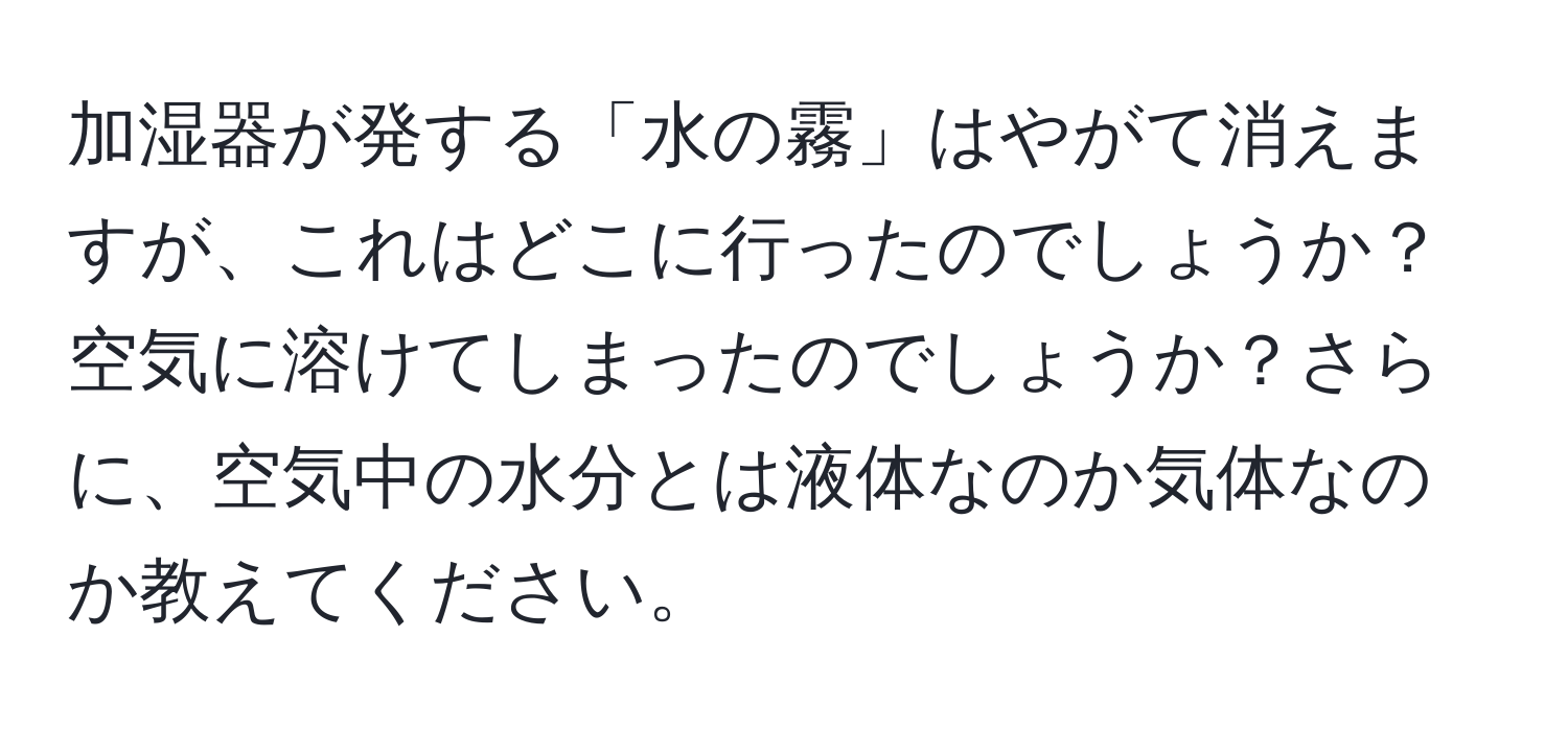 加湿器が発する「水の霧」はやがて消えますが、これはどこに行ったのでしょうか？空気に溶けてしまったのでしょうか？さらに、空気中の水分とは液体なのか気体なのか教えてください。