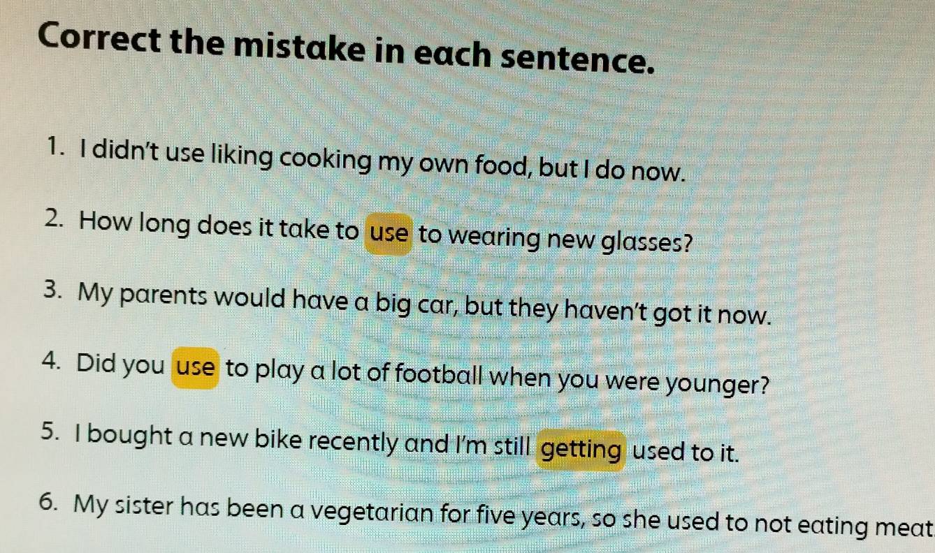 Correct the mistake in each sentence. 
1. I didn't use liking cooking my own food, but I do now. 
2. How long does it take to use to wearing new glasses? 
3. My parents would have a big car, but they haven't got it now. 
4. Did you use to play a lot of football when you were younger? 
5. I bought a new bike recently and I'm still getting used to it. 
6. My sister has been a vegetarian for five years, so she used to not eating meat