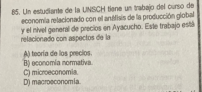 Un estudiante de la UNSCH tiene un trabajo del curso de
economia relacionado con el análisis de la producción giobal
y el nivel general de precios en Ayacucho. Este trabajo está
relacionado con aspectos de la
A) teoría de los precios.
B) economía normativa.
C) microeconomía.
D) macroeconomía.