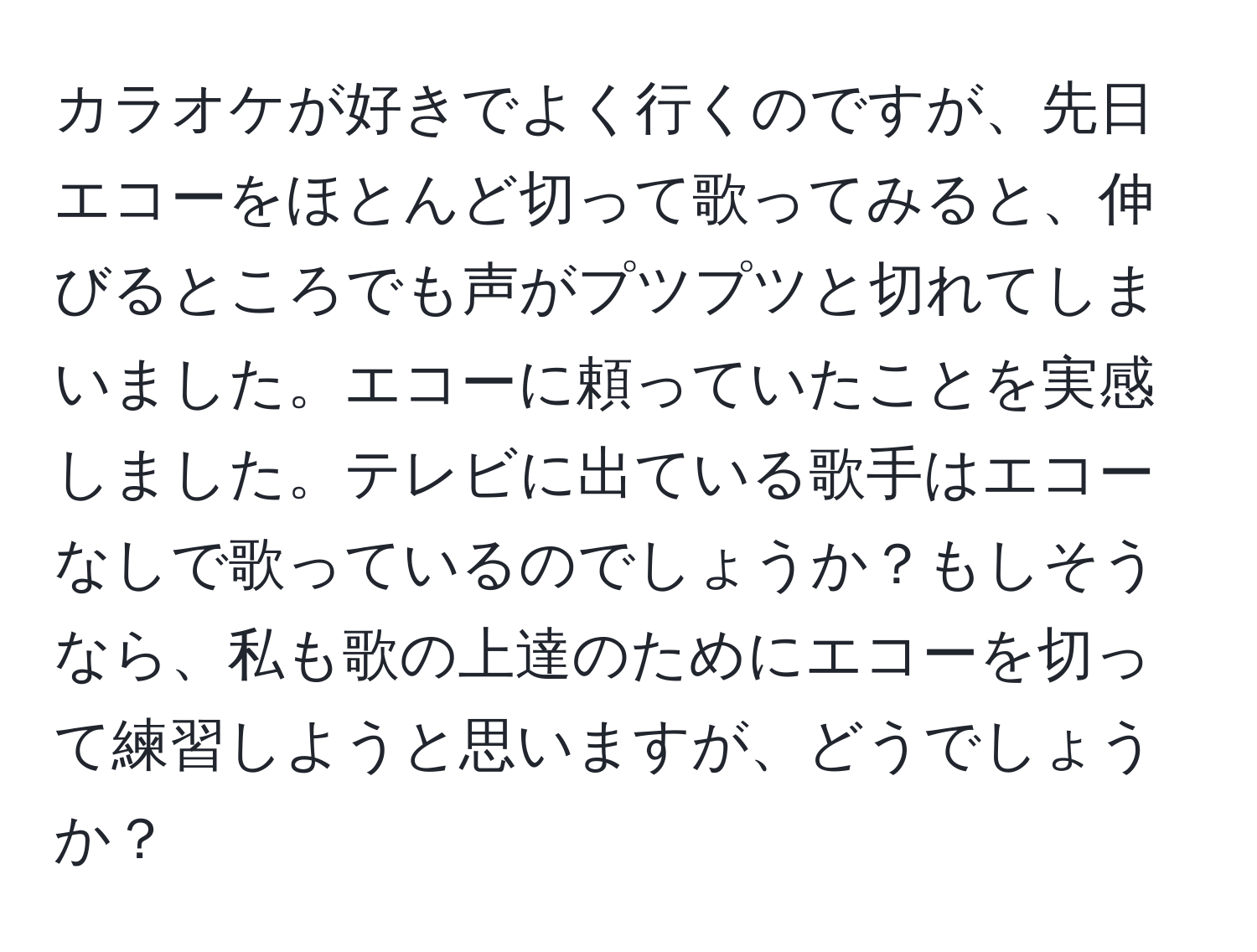 カラオケが好きでよく行くのですが、先日エコーをほとんど切って歌ってみると、伸びるところでも声がプツプツと切れてしまいました。エコーに頼っていたことを実感しました。テレビに出ている歌手はエコーなしで歌っているのでしょうか？もしそうなら、私も歌の上達のためにエコーを切って練習しようと思いますが、どうでしょうか？