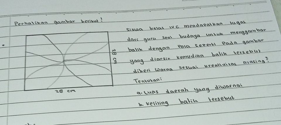 Perhalikan gambar becikut! 
siswoa kelas IVc mendapalkan tugas 
dars gurl sent budaya unrak menggambar 
ballk dengan pola sepert Pada gambar 
yang diarsir remudian balik tersebur 
diberi wana sesua: krealivilas masing? 
Tentukan:
28 cm
a. luas daerah yang diwarnai 
b. keliling balil tersebul