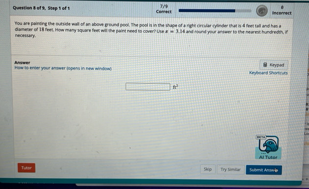 of 9, Step 1 of 1 Correct 7/9 Incorrect 
You are painting the outside wall of an above ground pool. The pool is in the shape of a right circular cylinder that is 4 feet tall and has a 
diameter of 18 feet. How many square feet will the paint need to cover? Use π =3.14
necessary. and round your answer to the nearest hundredth, if 
Answer 
How to enter your answer (opens in new window) Keyboard Shortcuts Keypad
ft^2
R 
R 
iss 
Lo 
BETA 
No 
Al Tutor 
Tutor Skip Try Similar Submit Answe 
+
