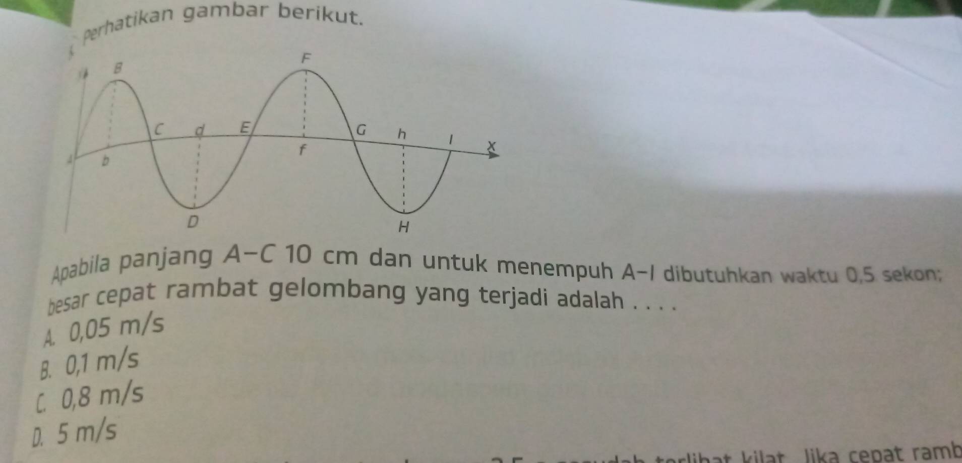 Perhatikan gambar berikut.
Apabila panjang A-C 10 cm dan untuk menempuh A-I dibutuhkan waktu 0,5 sekon;
besar cepat rambat gelombang yang terjadi adalah . . . .
A. 0,05 m/s
B. 0,1 m/s
C. 0,8 m/s
D. 5 m/s
lihat kilat Jika cepat ramb