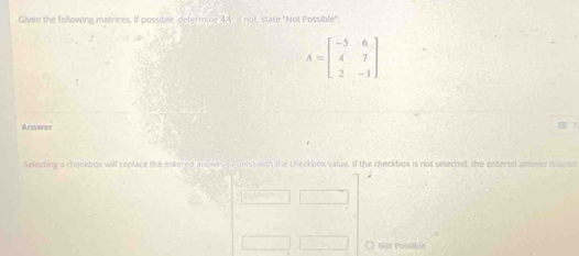 Given the following matrices, if possible, determine 4A if not, state "Not Possible".
A=beginbmatrix -5&6 4&7 2&-1endbmatrix
Answer 
Selecting a checkbox will replace the entered answes i e ders) with the checkbox value. If the checkbox is not selected, the entered answer i used 
Not Possible