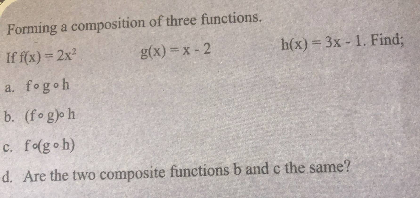 Forming a composition of three functions.
h(x)=3x-1. Find; 
If f(x)=2x^2
g(x)=x-2
a. fcirc gcirc h
b. (fcirc g)circ h
c. fcirc (gcirc h)
d. Are the two composite functions b and c the same?